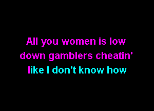All you women is low

down gamblers cheatin'
like I don't know how