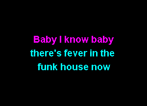 Baby I know baby

there's fever in the
funk house now