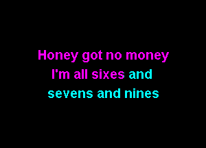Honey got no money

I'm all sixes and
sevens and nines