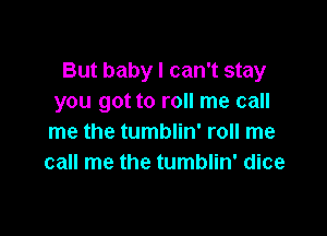 But baby I can't stay
you got to roll me call

me the tumblin' roll me
call me the tumblin' dice