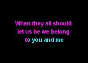 When they all should

let us be we belong
to you and me