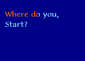 Where do you,
Start?