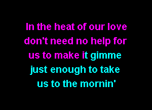 In the heat of our love
don't need no help for

us to make it gimme
just enough to take
us to the mornin'