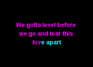 We gotta level before

we go and tear this
love apart