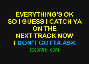EVERYTHING'S OK
80 I GUESS l CATCH YA
ON THE

NEXTTRACK NOW
I DON'T GOTTA ASK