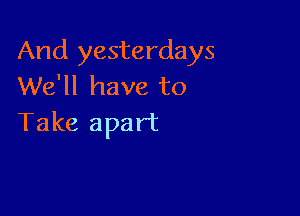 And yesterdays
We'll have to

Take apart