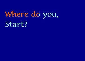 Where do you,
Start?