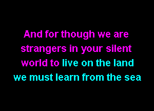 And for though we are
strangers in your silent

world to live on the land
we must learn from the sea