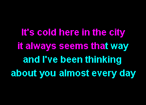 It's cold here in the city
it always seems that way

and I've been thinking
about you almost every day