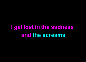 I get lost in the sadness

and the screams