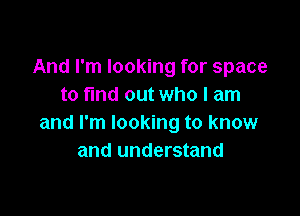 And I'm looking for space
to ma out who I am

and I'm looking to know
and understand