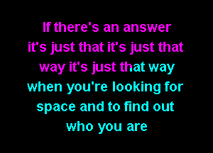 If there's an answer
it's just that it's just that
way it's just that way
when you're looking for
space and to find out
who you are