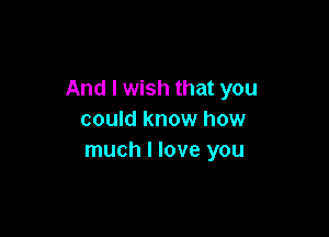And I wish that you

could know how
much I love you