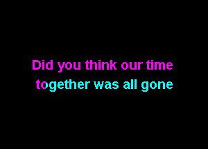 Did you think our time

together was all gone