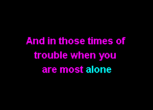 And in those times of

trouble when you
are most alone