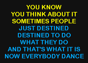 YOU KNOW

YOU THINK ABOUT IT

SOMETIMES PEOPLE
JUST DESTINED
DESTINED TO DO
WHAT THEY DO

AND THAT'S WHAT IT IS
NOW EVERYBODY DANCE