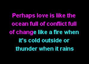 Perhaps love is like the
ocean full of conflict full
of change like a fire when
it's cold outside or
thunder when it rains