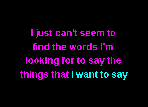 I just can't seem to
fmd the words I'm

looking for to say the
things that I want to say