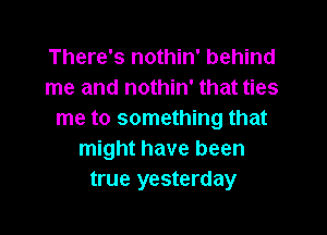 There's nothin' behind
me and nothin' that ties

me to something that
might have been
true yesterday