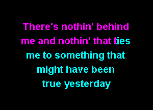 There's nothin' behind
me and nothin' that ties

me to something that
might have been
true yesterday