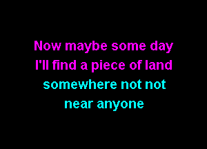 Now maybe some day
I'll fmd a piece of land

somewhere not not
nearanyone