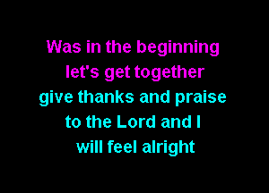 Was in the beginning
let's get together

give thanks and praise
to the Lord and I
will feel alright