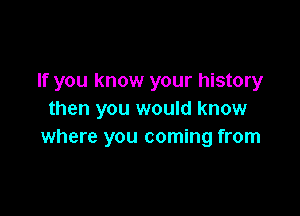 If you know your history

then you would know
where you coming from