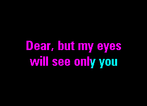 Dear, but my eyes

will see only you