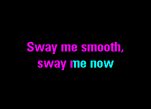 Sway me smooth,

sway me now