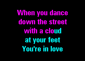 When you dance
down the street

with a cloud
at your feet
You're in love