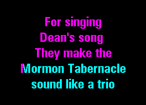 For singing
Dean's song

They make the
Mormon Tabernacle
sound like a trio