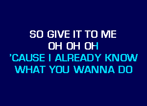 SO GIVE IT TO ME
OH OH OH
'CAUSE I ALREADY KNOW
WHAT YOU WANNA DO