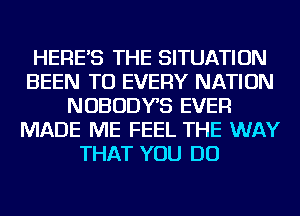 HERE'S THE SITUATION
BEEN TO EVERY NATION
NOBODYS EVER
MADE ME FEEL THE WAY
THAT YOU DO