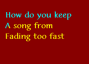 How do you keep
A song from

Fading too fast