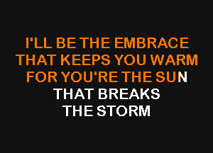 I'LL BETHE EMBRACE
THAT KEEPS YOU WARM
FOR YOU'RETHESUN
THAT BREAKS
THESTORM