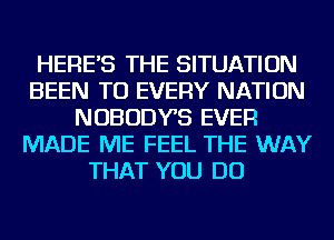 HERE'S THE SITUATION
BEEN TO EVERY NATION
NOBODYS EVER
MADE ME FEEL THE WAY
THAT YOU DO