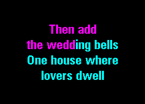 Then add
the wedding hells

One house where
lovers dwell