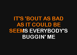 IT'S 'BOUT AS BAD
AS IT COULD BE
SEEMS EVERYBODY'S
BUGGIN' ME
