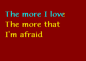 The more I love
The more that

I'm afraid