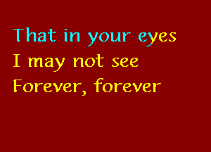 That in your eyes
I may not see

Forever, forever