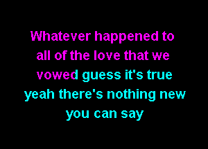 Whatever happened to
all of the love that we

vowed guess it's true
yeah there's nothing new
you can say