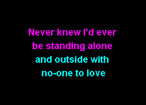 Never knew I'd ever
be standing alone

and outside with
no-one to love