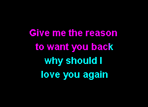Give me the reason
to want you back

why should I
love you again