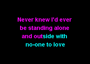 Never knew I'd ever
be standing alone

and outside with
no-one to love
