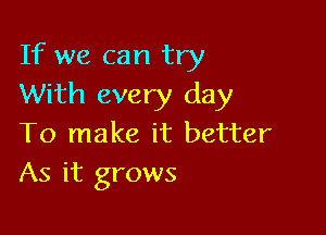 If we can try
With every day

To make it better
As it grows