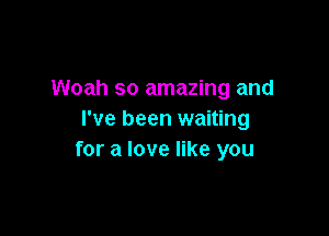 Woah so amazing and

I've been waiting
for a love like you