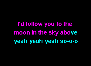 I'd follow you to the
moon in the sky above

yeah yeah yeah so-o-o
