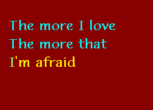 The more I love
The more that

I'm afraid