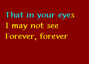 That in your eyes
I may not see

Forever, forever