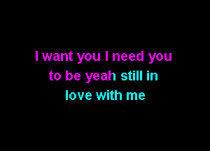 lwant you I need you

to be yeah still in
love with me